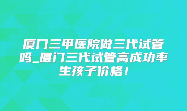 厦门三甲医院做三代试管吗_厦门三代试管高成功率生孩子价格！