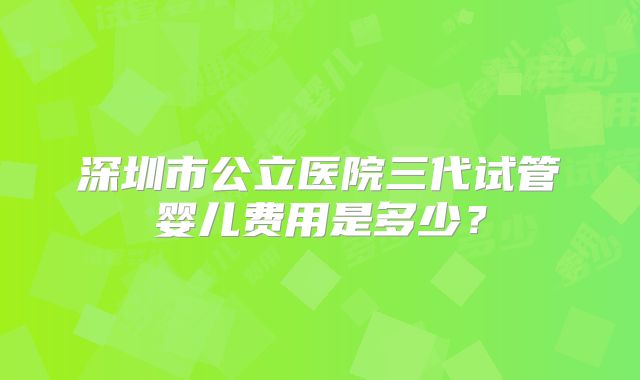 深圳市公立医院三代试管婴儿费用是多少？