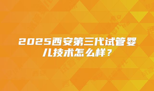 2025西安第三代试管婴儿技术怎么样？
