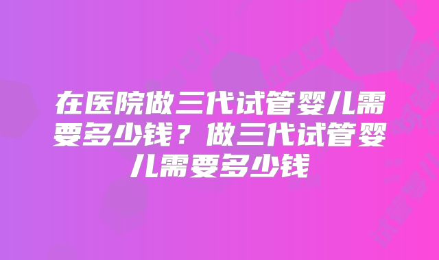 在医院做三代试管婴儿需要多少钱？做三代试管婴儿需要多少钱