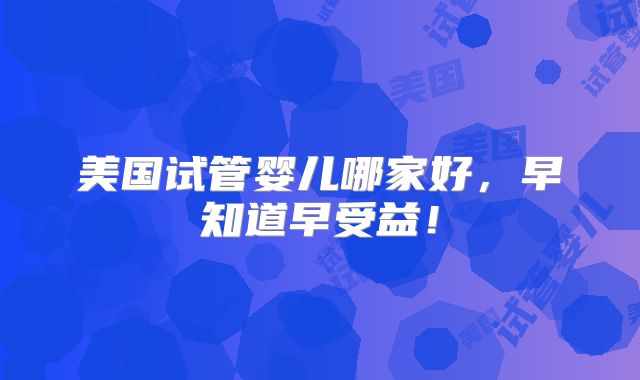 美国试管婴儿哪家好,早知道早受益!