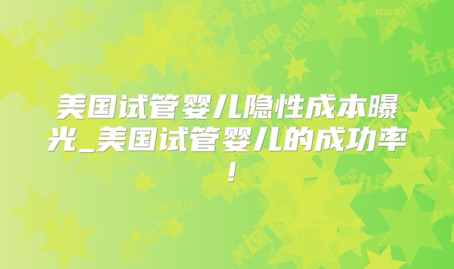 美国试管婴儿隐性成本曝光_美国试管婴儿的成功率！