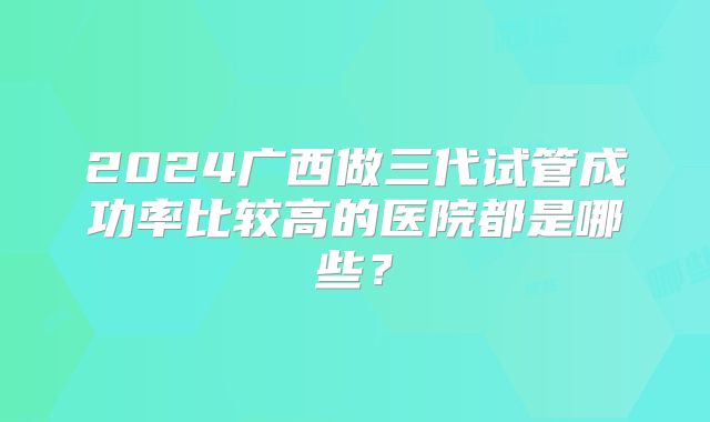 2024广西做三代试管成功率比较高的医院都是哪些？