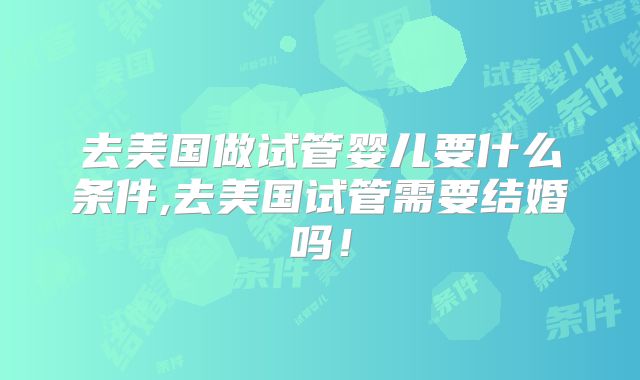 去美国做试管婴儿要什么条件,去美国试管需要结婚吗！
