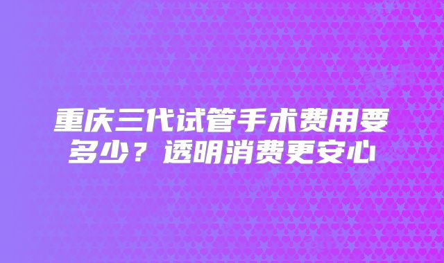 重庆三代试管手术费用要多少？透明消费更安心