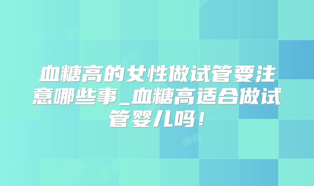 血糖高的女性做试管要注意哪些事_血糖高适合做试管婴儿吗！