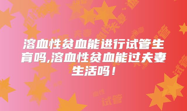 溶血性贫血能进行试管生育吗,溶血性贫血能过夫妻生活吗！