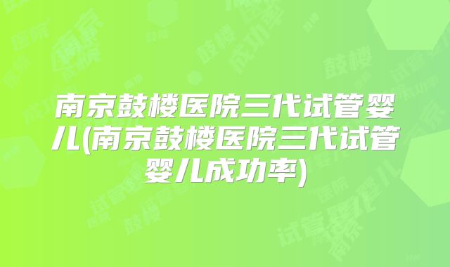 南京鼓楼医院三代试管婴儿(南京鼓楼医院三代试管婴儿成功率)