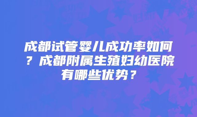 成都试管婴儿成功率如何？成都附属生殖妇幼医院有哪些优势？