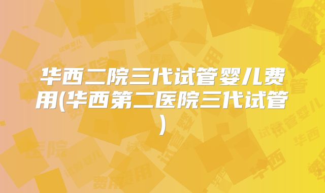 华西二院三代试管婴儿费用(华西第二医院三代试管)