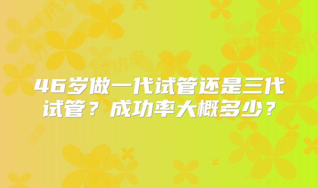 46岁做一代试管还是三代试管？成功率大概多少？