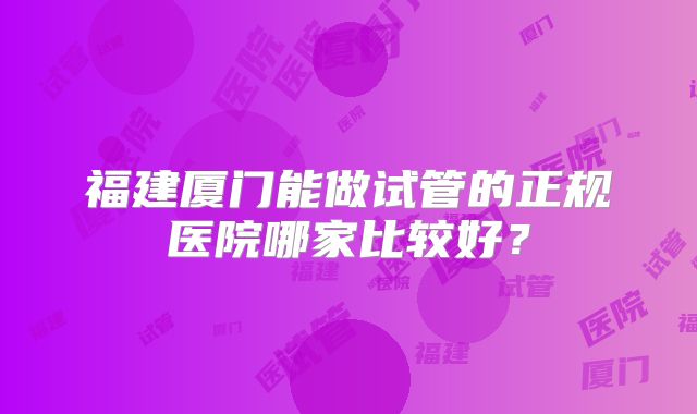 福建厦门能做试管的正规医院哪家比较好?
