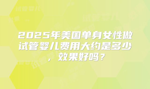 2025年美国单身女性做试管婴儿费用大约是多少,效果好吗?