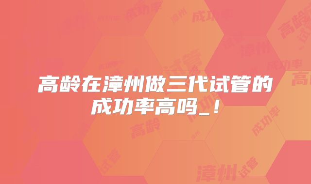 高龄在漳州做三代试管的成功率高吗_！