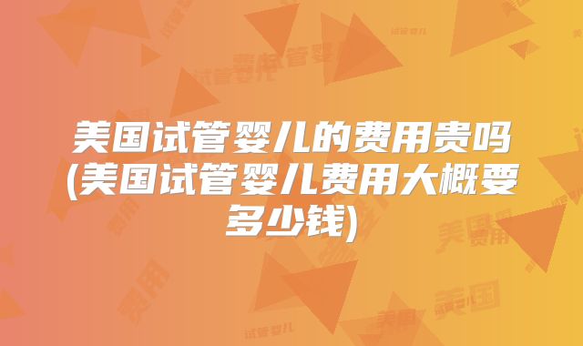美国试管婴儿的费用贵吗(美国试管婴儿费用大概要多少钱)