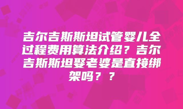 吉尔吉斯斯坦试管婴儿全过程费用算法介绍？吉尔吉斯斯坦娶老婆是直接绑架吗？？
