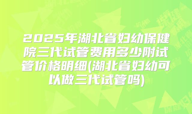 2025年湖北省妇幼保健院三代试管费用多少附试管价格明细(湖北省妇幼可以做三代试管吗)