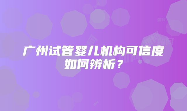 广州试管婴儿机构可信度如何辨析?