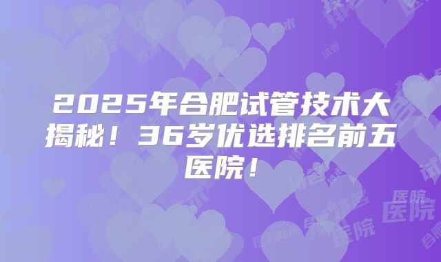 2025年合肥试管技术大揭秘！36岁优选排名前五医院！