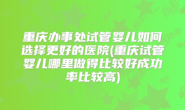 重庆办事处试管婴儿如何选择更好的医院(重庆试管婴儿哪里做得比较好成功率比较高)