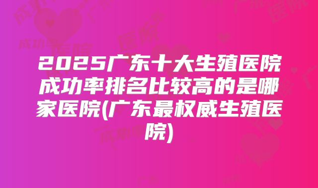 2025广东十大生殖医院成功率排名比较高的是哪家医院(广东最权威生殖医院)