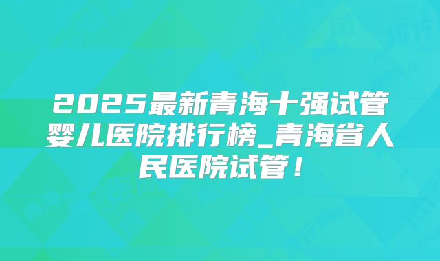 2025最新青海十强试管婴儿医院排行榜_青海省人民医院试管！