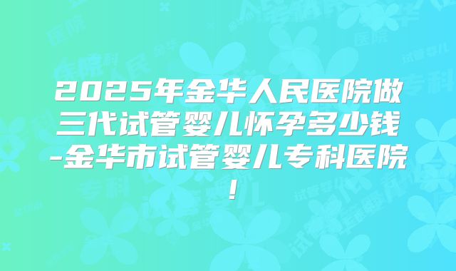 2025年金华人民医院做三代试管婴儿怀孕多少钱-金华市试管婴儿专科医院!