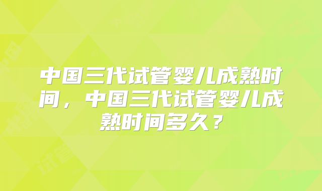 中国三代试管婴儿成熟时间,中国三代试管婴儿成熟时间多久?