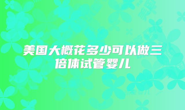 美国大概花多少可以做三倍体试管婴儿