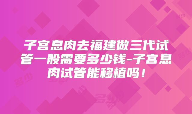 子宫息肉去福建做三代试管一般需要多少钱-子宫息肉试管能移植吗!
