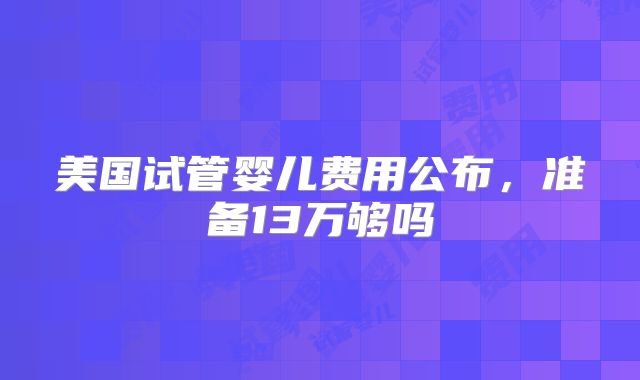 美国试管婴儿费用公布,准备13万够吗
