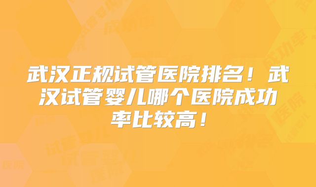 武汉正规试管医院排名！武汉试管婴儿哪个医院成功率比较高！