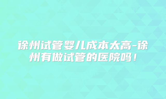 徐州试管婴儿成本太高-徐州有做试管的医院吗！