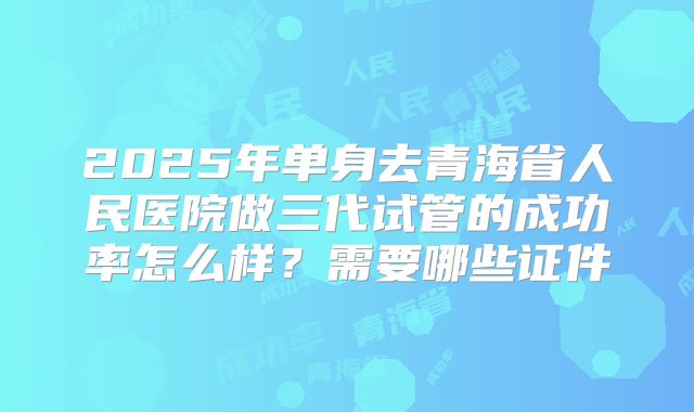 2025年单身去青海省人民医院做三代试管的成功率怎么样?需要哪些证件