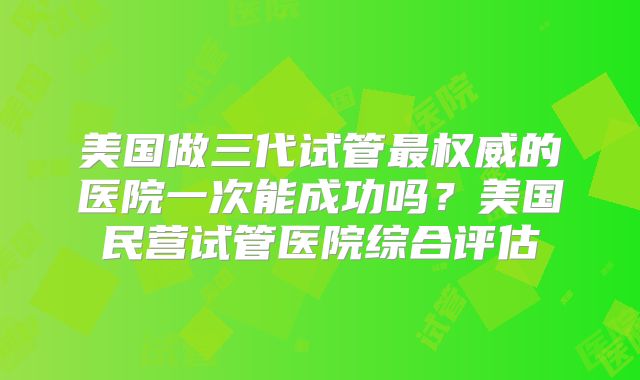 美国做三代试管最权威的医院一次能成功吗？美国民营试管医院综合评估