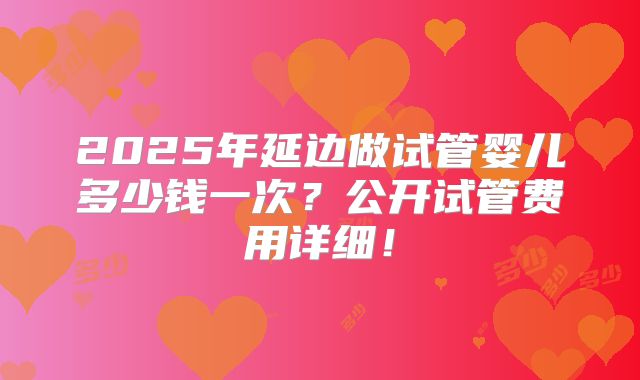 2025年延边做试管婴儿多少钱一次？公开试管费用详细！