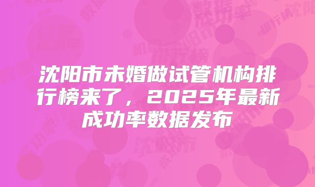 沈阳市未婚做试管机构排行榜来了，2025年最新成功率数据发布