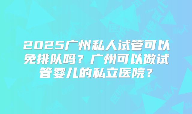2025广州私人试管可以免排队吗？广州可以做试管婴儿的私立医院？