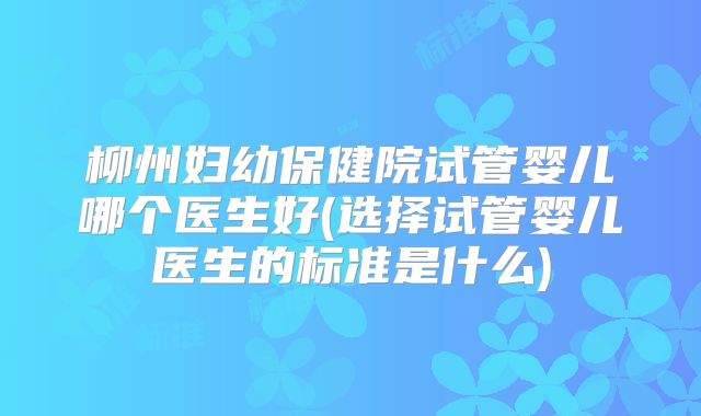 柳州妇幼保健院试管婴儿哪个医生好(选择试管婴儿医生的标准是什么)