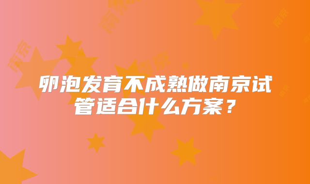 卵泡发育不成熟做南京试管适合什么方案?