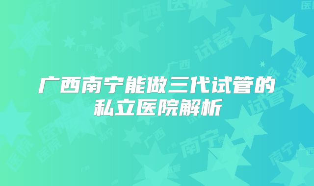广西南宁能做三代试管的私立医院解析