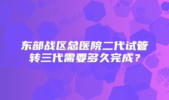 东部战区总医院二代试管转三代需要多久完成?