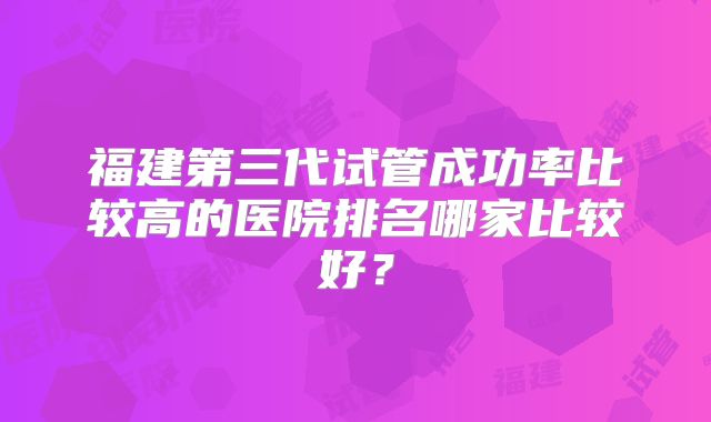福建第三代试管成功率比较高的医院排名哪家比较好?