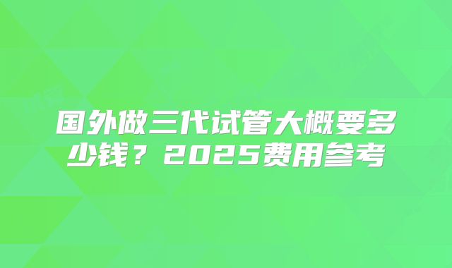 国外做三代试管大概要多少钱？2025费用参考