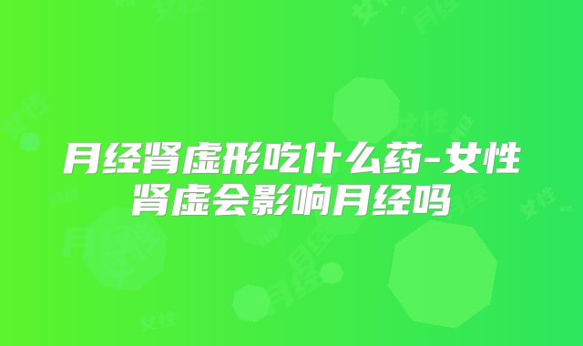 月经肾虚形吃什么药-女性肾虚会影响月经吗
