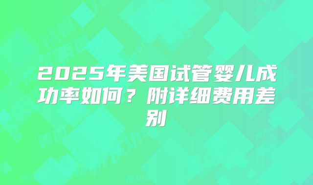 2025年美国试管婴儿成功率如何？附详细费用差别