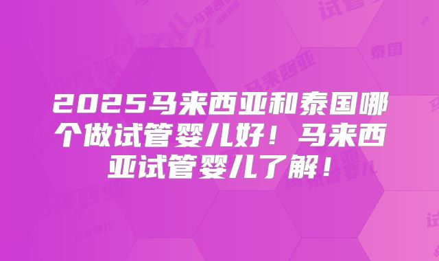 2025马来西亚和泰国哪个做试管婴儿好！马来西亚试管婴儿了解！