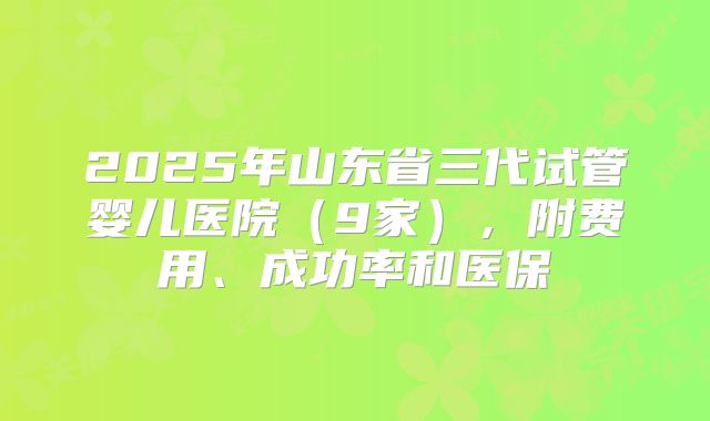 2025年山东省三代试管婴儿医院（9家），附费用、成功率和医保