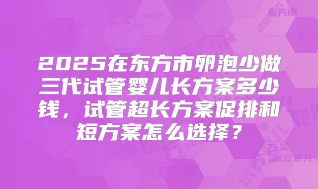 2025在东方市卵泡少做三代试管婴儿长方案多少钱,试管超长方案促排和短方案怎么选择?