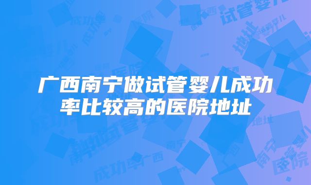 广西南宁做试管婴儿成功率比较高的医院地址